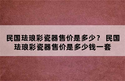 民国珐琅彩瓷器售价是多少？ 民国珐琅彩瓷器售价是多少钱一套